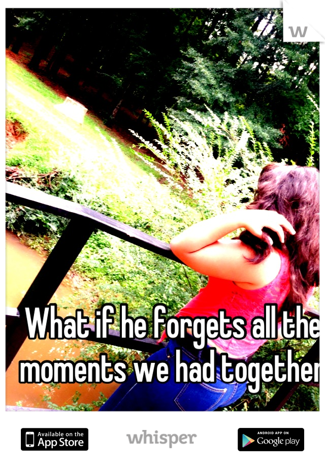 What if he forgets all the moments we had together ...............