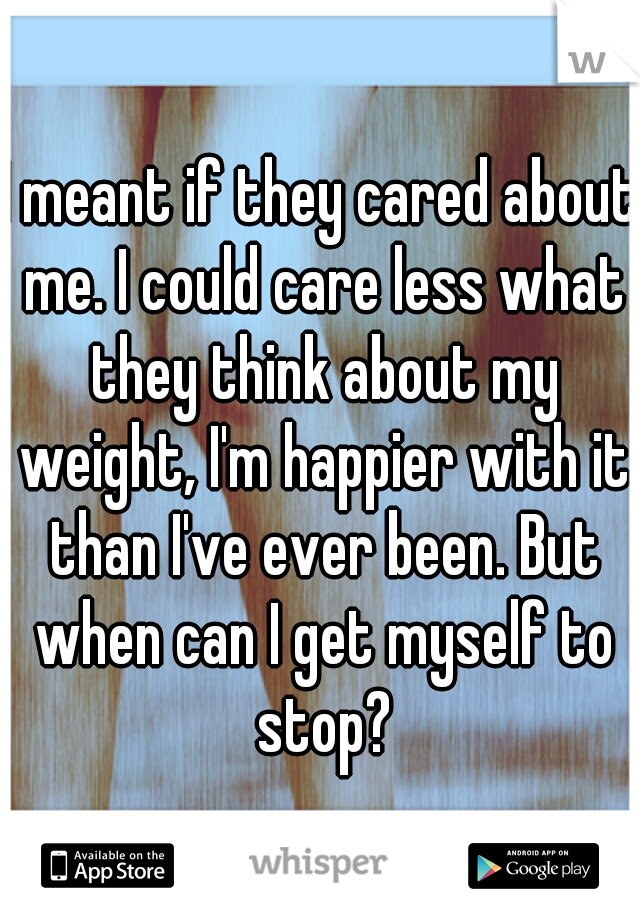 I meant if they cared about me. I could care less what they think about my weight, I'm happier with it than I've ever been. But when can I get myself to stop?