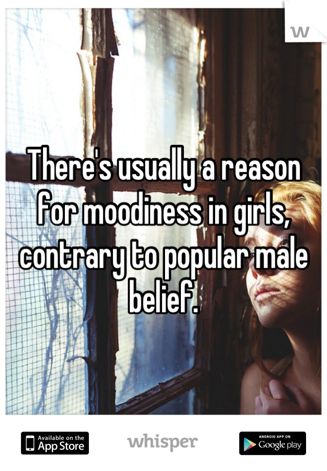 There's usually a reason for moodiness in girls, contrary to popular male belief.