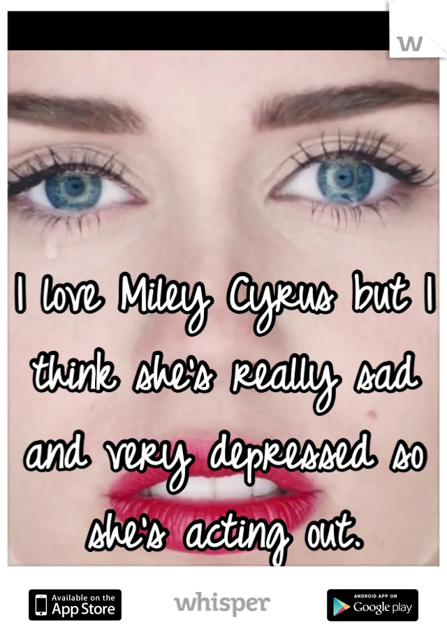 I love Miley Cyrus but I think she's really sad and very depressed so she's acting out.