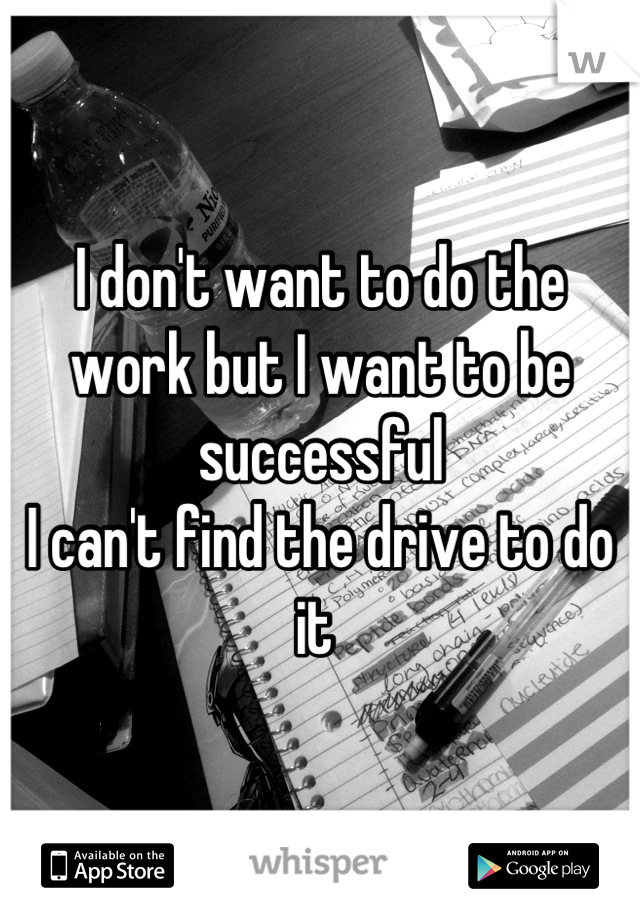 I don't want to do the work but I want to be successful
I can't find the drive to do it 