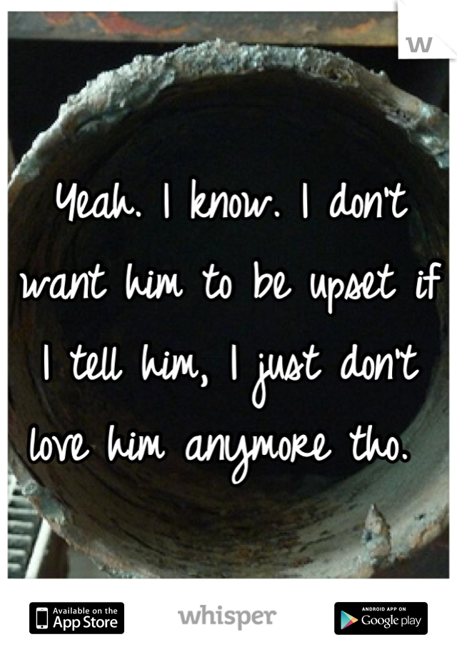 Yeah. I know. I don't want him to be upset if I tell him, I just don't love him anymore tho. 