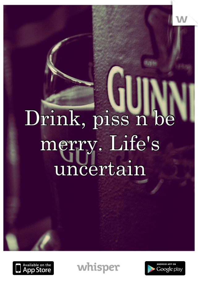 Drink, piss n be merry. Life's uncertain