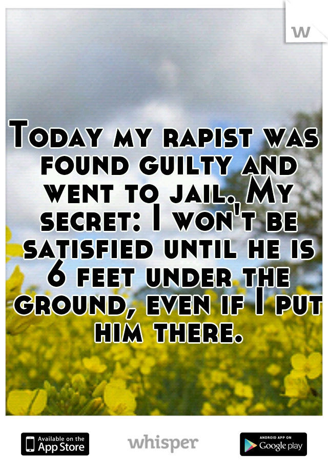 Today my rapist was found guilty and went to jail. My secret: I won't be satisfied until he is 6 feet under the ground, even if I put him there.