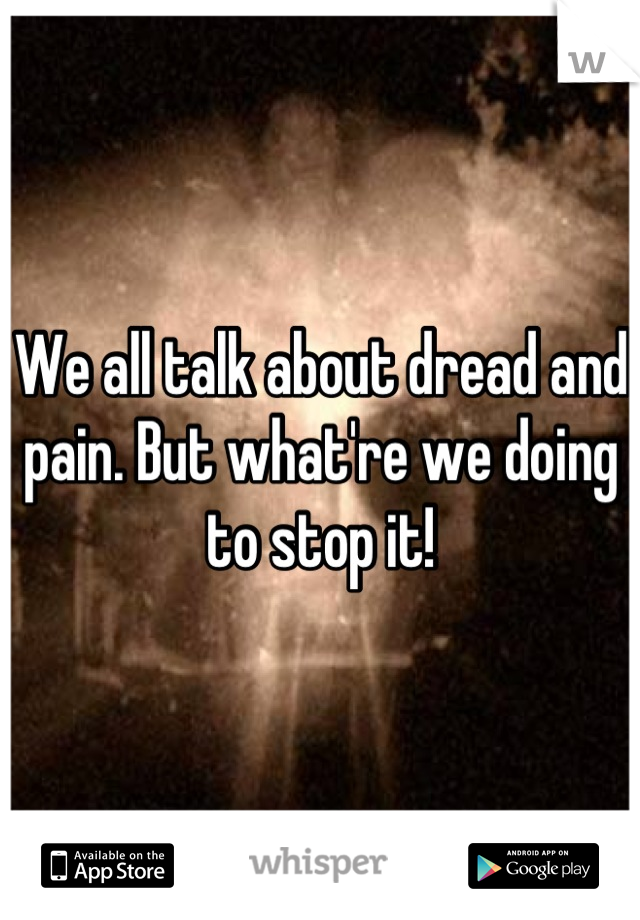 We all talk about dread and pain. But what're we doing to stop it!