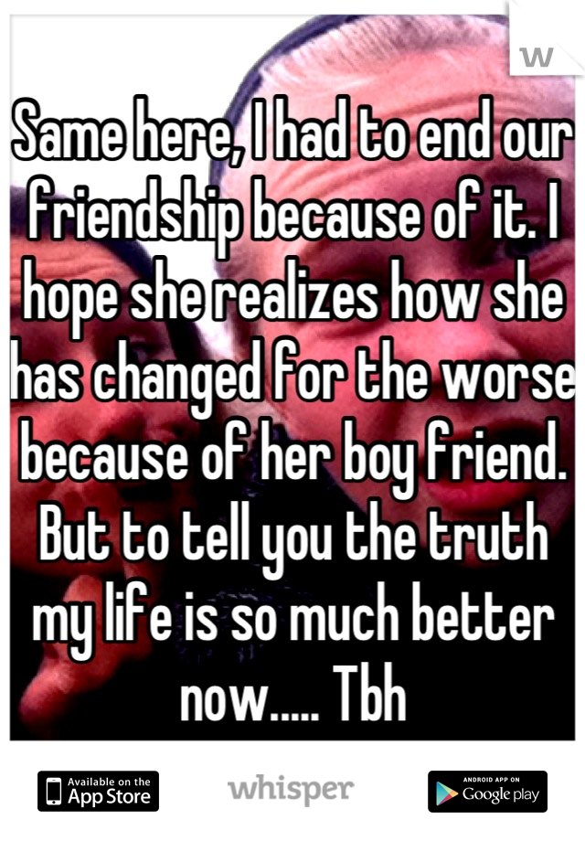 Same here, I had to end our friendship because of it. I hope she realizes how she has changed for the worse because of her boy friend. But to tell you the truth my life is so much better now..... Tbh