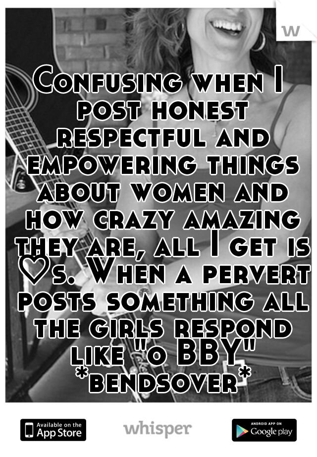 Confusing when I post honest respectful and empowering things about women and how crazy amazing they are, all I get is ♡s. When a pervert posts something all the girls respond like "o BBY" *bendsover*