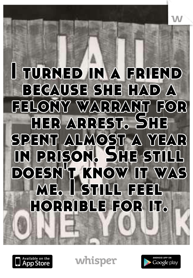 I turned in a friend because she had a felony warrant for her arrest. She spent almost a year in prison. She still doesn't know it was me. I still feel horrible for it.