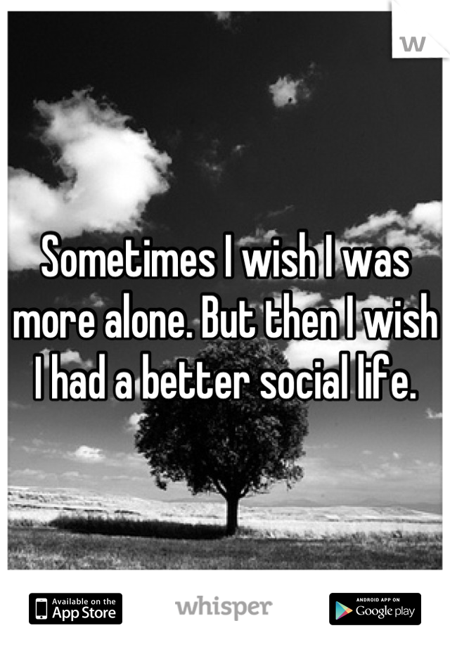 Sometimes I wish I was more alone. But then I wish I had a better social life.