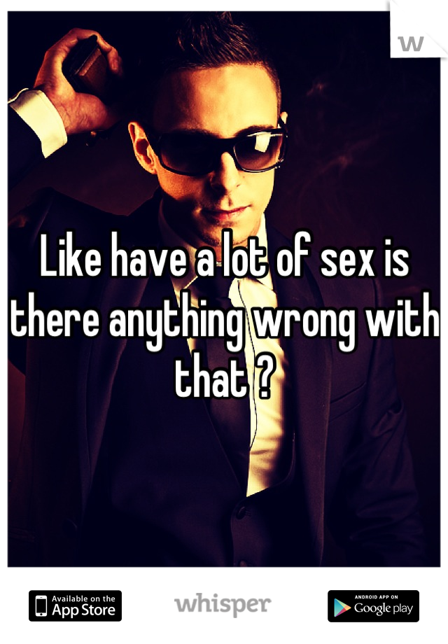 Like have a lot of sex is there anything wrong with that ?