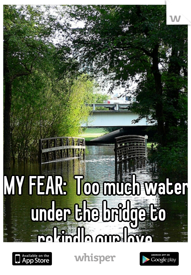 MY FEAR:  Too much water under the bridge to rekindle our love. 