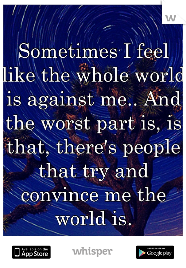Sometimes I feel like the whole world is against me.. And the worst part is, is that, there's people that try and convince me the world is.