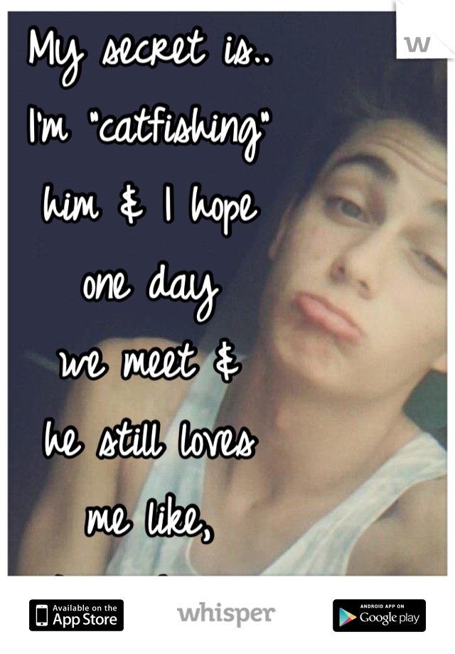 My secret is..
I'm "catfishing"
him & I hope
one day
we meet &
he still loves
me like, 
I love him. 