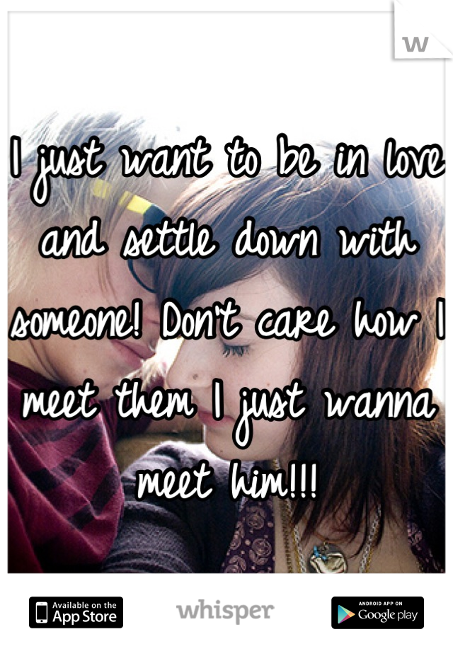 I just want to be in love and settle down with someone! Don't care how I meet them I just wanna meet him!!!