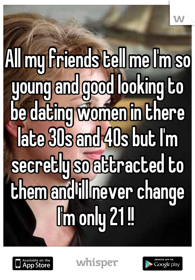 All my friends tell me I'm so young and good looking to be dating women in there late 30s and 40s but I'm secretly so attracted to them and ill never change I'm only 21 !! 