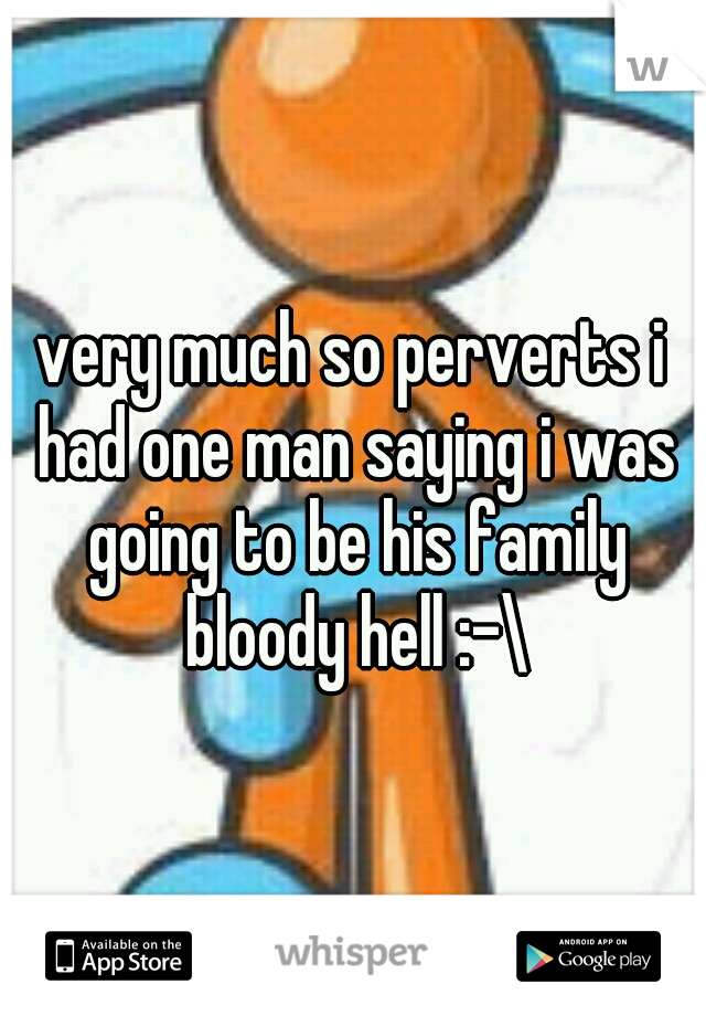 very much so perverts i had one man saying i was going to be his family bloody hell :-\