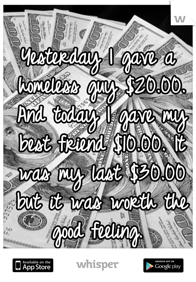 Yesterday I gave a homeless guy $20.00. And today I gave my best friend $10.00. It was my last $30.00 but it was worth the good feeling. 