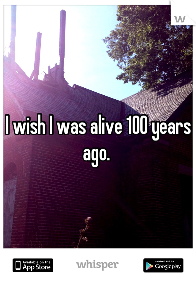 I wish I was alive 100 years ago. 
