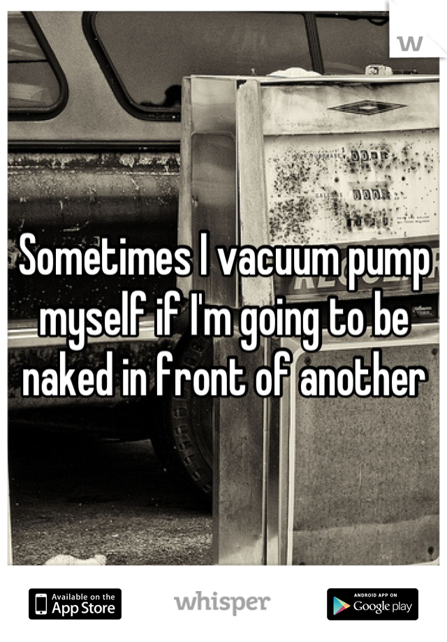 Sometimes I vacuum pump myself if I'm going to be naked in front of another