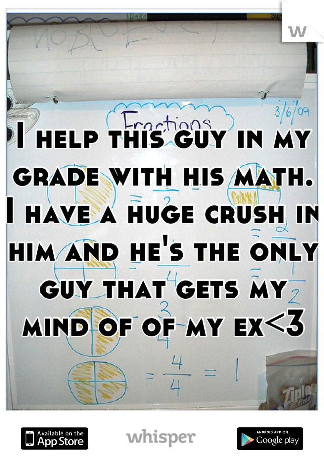 I help this guy in my grade with his math.  I have a huge crush in him and he's the only guy that gets my mind of of my ex<3