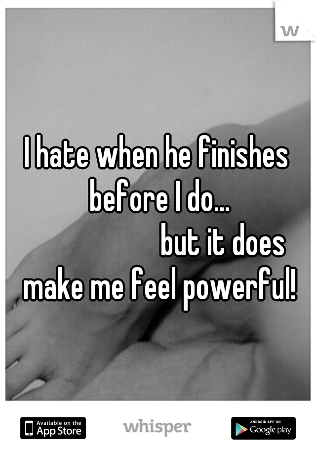 I hate when he finishes before I do... 







but it does make me feel powerful!