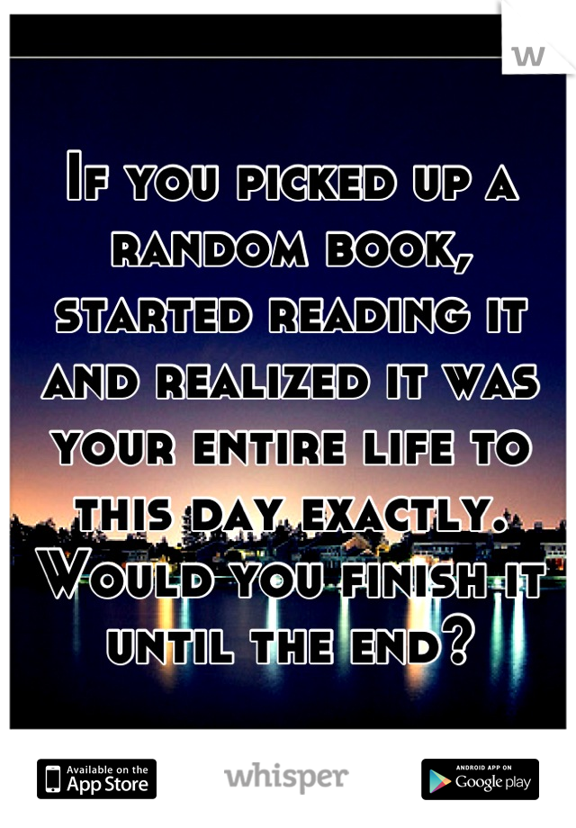 If you picked up a random book, started reading it and realized it was your entire life to this day exactly. Would you finish it until the end?