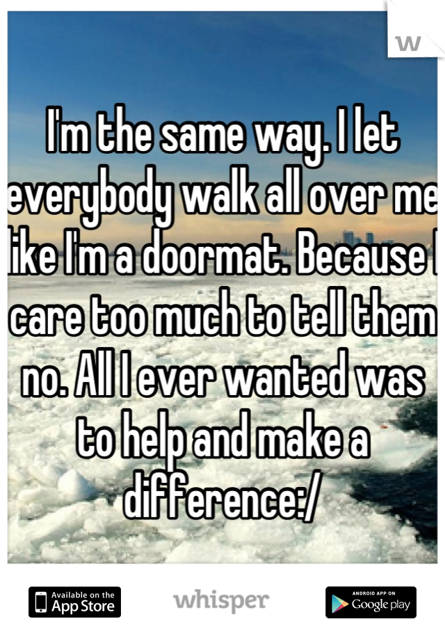 I'm the same way. I let everybody walk all over me like I'm a doormat. Because I care too much to tell them no. All I ever wanted was to help and make a difference:/