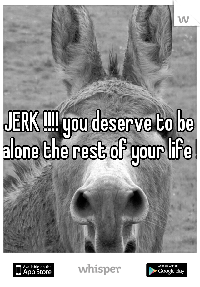 JERK !!!! you deserve to be alone the rest of your life !