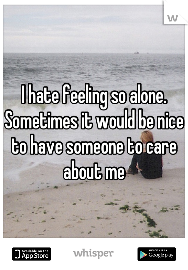 I hate feeling so alone. Sometimes it would be nice to have someone to care about me