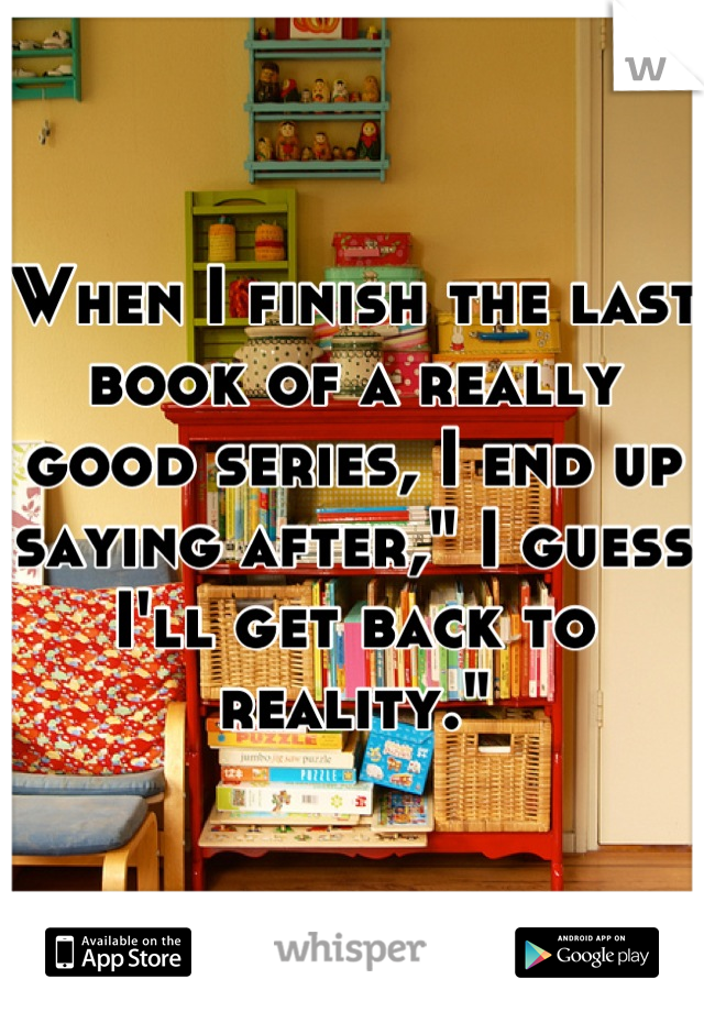 When I finish the last book of a really good series, I end up saying after," I guess I'll get back to reality."