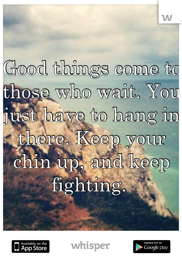 Good things come to those who wait. You just have to hang in there. Keep your chin up, and keep fighting. 