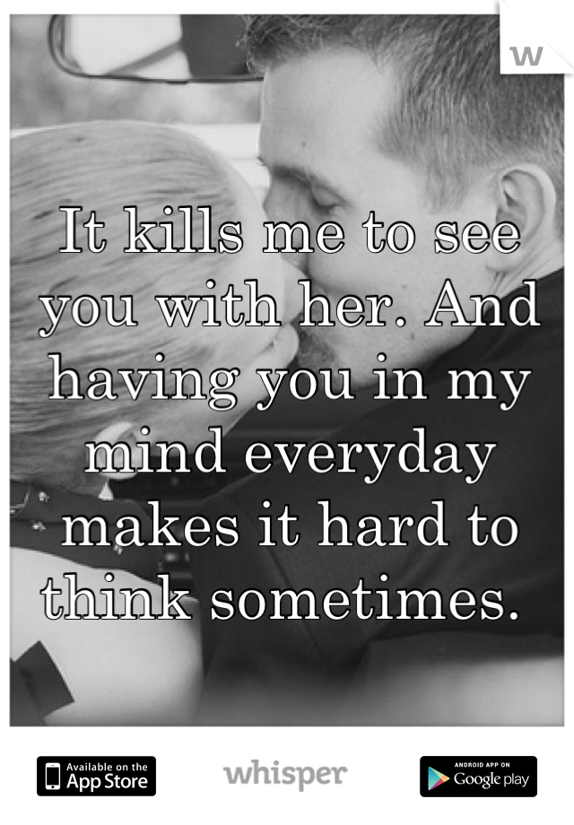 It kills me to see you with her. And having you in my mind everyday makes it hard to think sometimes. 