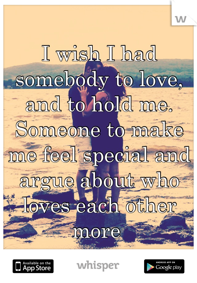 I wish I had somebody to love, and to hold me. Someone to make me feel special and argue about who loves each other more 