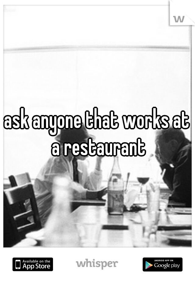 ask anyone that works at a restaurant