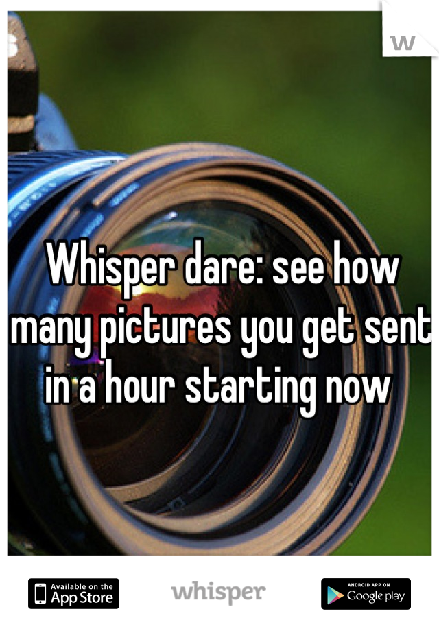 Whisper dare: see how many pictures you get sent in a hour starting now 