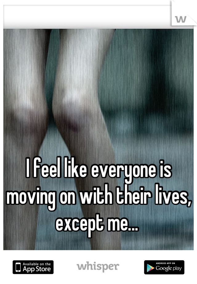 I feel like everyone is moving on with their lives, except me... 