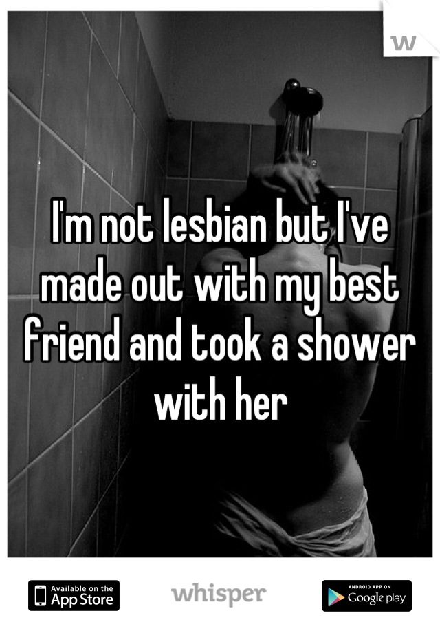 I'm not lesbian but I've made out with my best friend and took a shower with her
