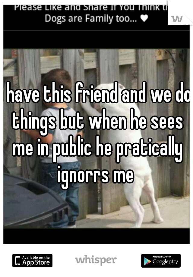 i have this friend and we do things but when he sees me in public he pratically ignorrs me 
