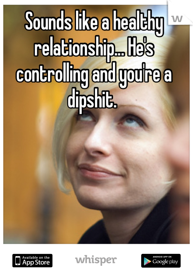 Sounds like a healthy relationship... He's controlling and you're a dipshit. 