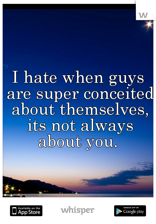 I hate when guys are super conceited about themselves, its not always about you. 