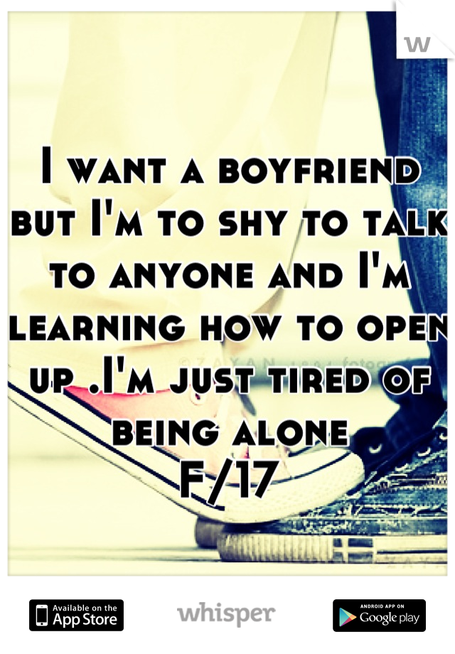 I want a boyfriend but I'm to shy to talk to anyone and I'm learning how to open up .I'm just tired of being alone 
F/17