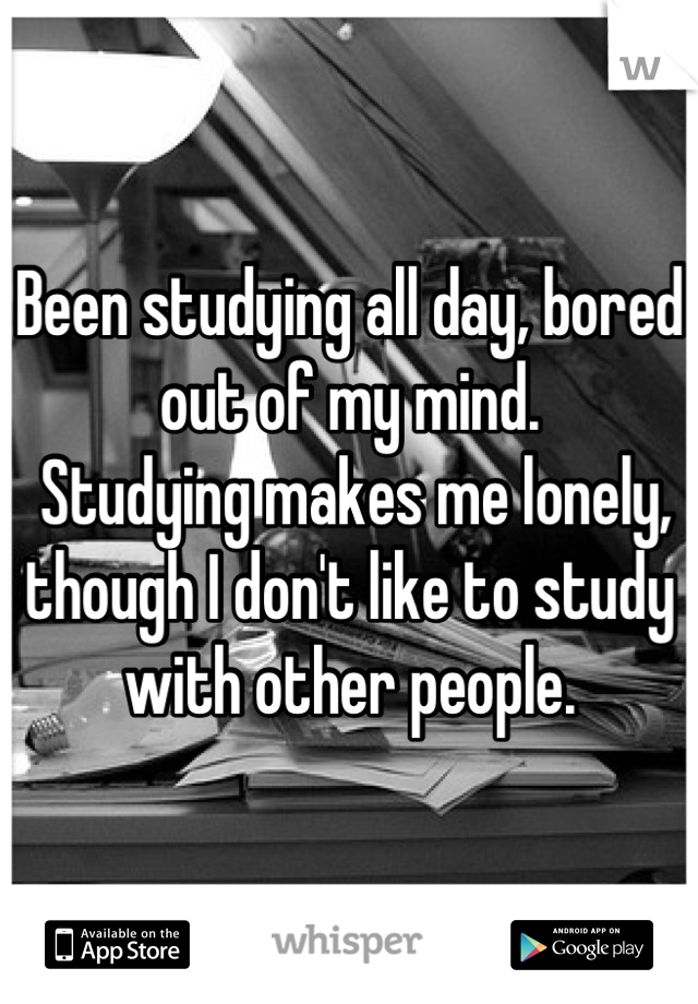 Been studying all day, bored out of my mind.
 Studying makes me lonely, though I don't like to study with other people.