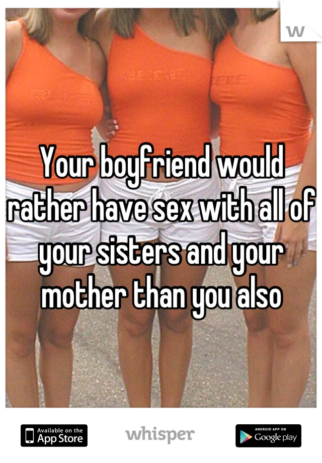Your boyfriend would rather have sex with all of your sisters and your mother than you also