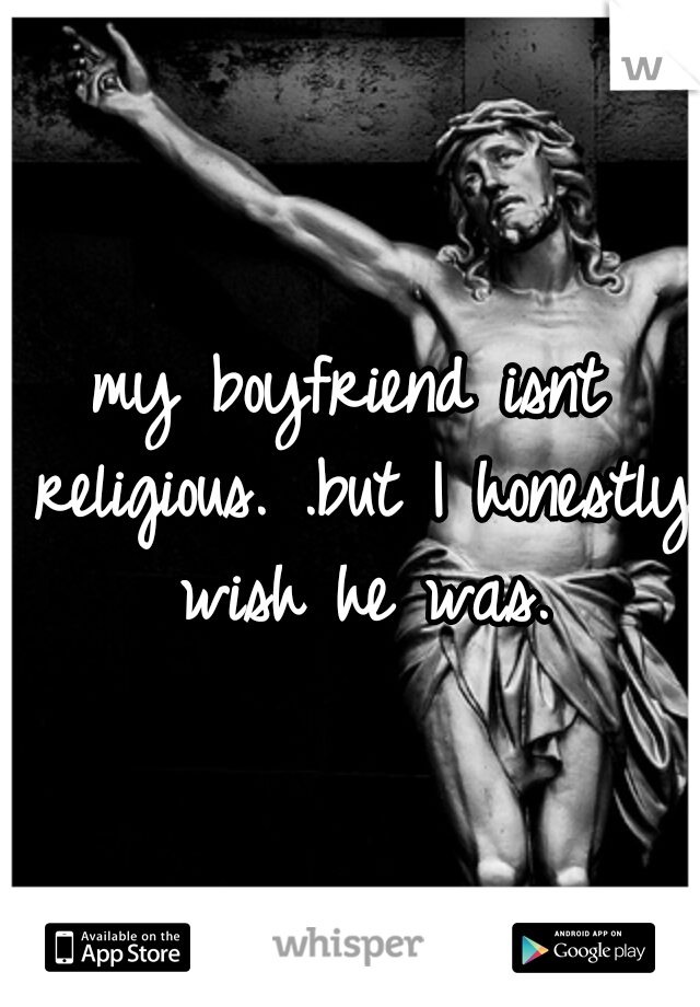 my boyfriend isnt religious. .but I honestly wish he was.