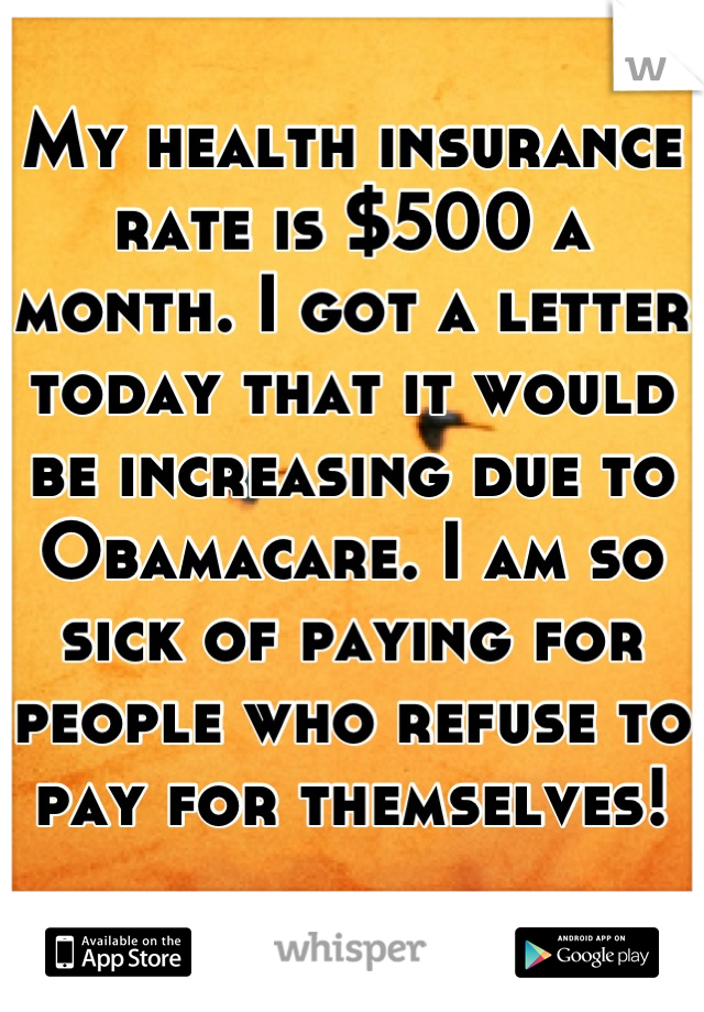 My health insurance rate is $500 a month. I got a letter today that it would be increasing due to Obamacare. I am so sick of paying for people who refuse to pay for themselves!
