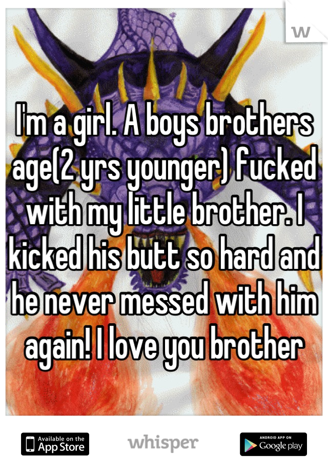 I'm a girl. A boys brothers age(2 yrs younger) fucked with my little brother. I kicked his butt so hard and he never messed with him again! I love you brother