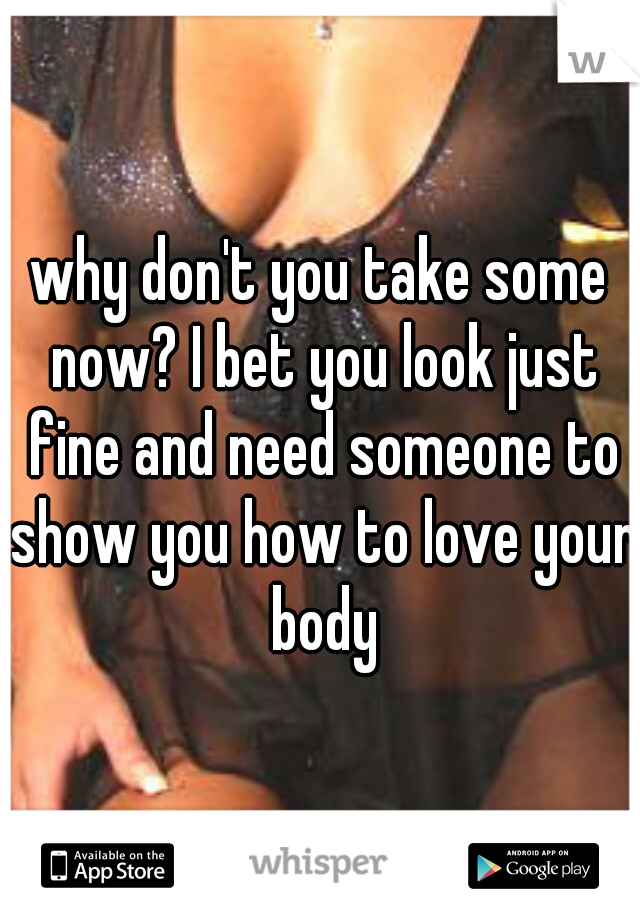 why don't you take some now? I bet you look just fine and need someone to show you how to love your body