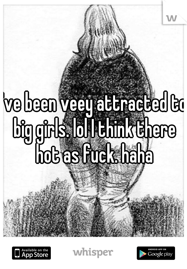 I've been veey attracted to big girls. lol I think there hot as fuck. haha