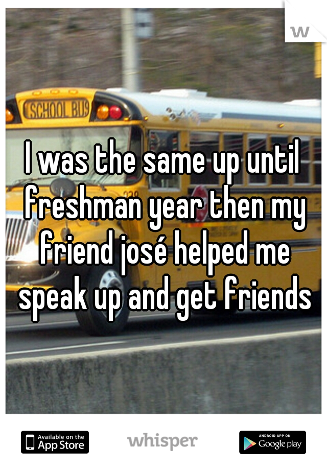 I was the same up until freshman year then my friend josé helped me speak up and get friends