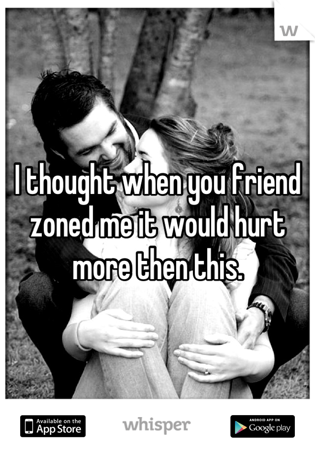 I thought when you friend zoned me it would hurt more then this.